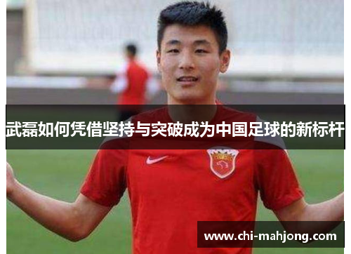 武磊如何凭借坚持与突破成为中国足球的新标杆