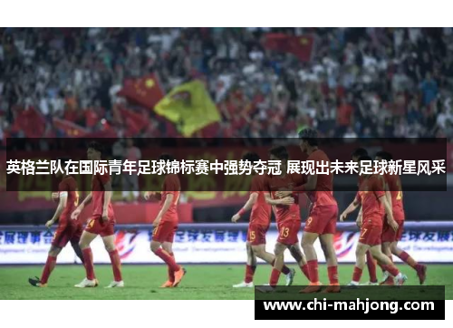 英格兰队在国际青年足球锦标赛中强势夺冠 展现出未来足球新星风采 英格兰队在国际青年足球锦标赛中强势夺冠 展现出未来足球新星风采